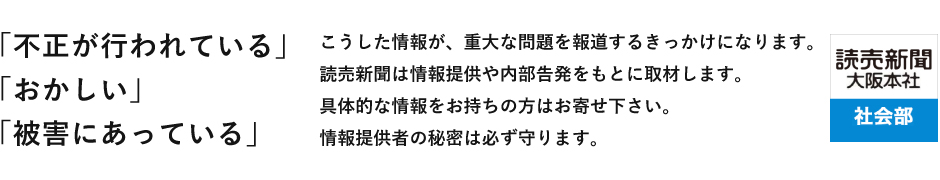 「不正が行われている」「おかしい」「被害にあっている」 こうした情報が、重大な問題を報道するきっかけになります。読売新聞は情報提供や内部告発をもとに取材します。具体的な情報をお持ちの方はお寄せ下さい。情報提供者の秘密は必ず守ります。 読売新聞大阪本社 社会部