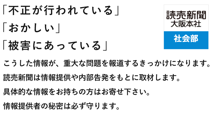 「不正が行われている」「おかしい」「被害にあっている」 こうした情報が、重大な問題を報道するきっかけになります。読売新聞は情報提供や内部告発をもとに取材します。具体的な情報をお持ちの方はお寄せ下さい。情報提供者の秘密は必ず守ります。 読売新聞大阪本社 社会部